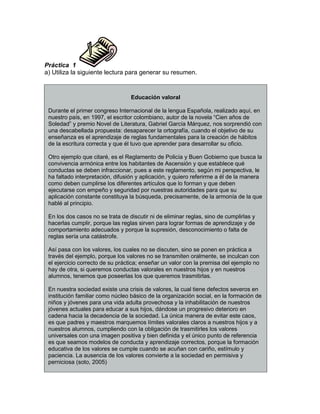 Práctica 1
a) Utiliza la siguiente lectura para generar su resumen.
Educación valoral
Durante el primer congreso Internacional de la lengua Española, realizado aquí, en
nuestro país, en 1997, el escritor colombiano, autor de la novela “Cien años de
Soledad” y premio Novel de Literatura, Gabriel García Márquez, nos sorprendió con
una descabellada propuesta: desaparecer la ortografía, cuando el objetivo de su
enseñanza es el aprendizaje de reglas fundamentales para la creación de hábitos
de la escritura correcta y que él tuvo que aprender para desarrollar su oficio.
Otro ejemplo que citaré, es el Reglamento de Policía y Buen Gobierno que busca la
convivencia armónica entre los habitantes de Ascensión y que establece qué
conductas se deben infraccionar, pues a este reglamento, según mi perspectiva, le
ha faltado interpretación, difusión y aplicación, y quiero referirme a él de la manera
como deben cumplirse los diferentes artículos que lo forman y que deben
ejecutarse con empeño y seguridad por nuestras autoridades para que su
aplicación constante constituya la búsqueda, precisamente, de la armonía de la que
hablé al principio.
En los dos casos no se trata de discutir ni de eliminar reglas, sino de cumplirlas y
hacerlas cumplir, porque las reglas sirven para lograr formas de aprendizaje y de
comportamiento adecuados y porque la supresión, desconocimiento o falta de
reglas sería una catástrofe.
Así pasa con los valores, los cuales no se discuten, sino se ponen en práctica a
través del ejemplo, porque los valores no se transmiten oralmente, se inculcan con
el ejercicio correcto de su práctica; enseñar un valor con la premisa del ejemplo no
hay de otra, si queremos conductas valorales en nuestros hijos y en nuestros
alumnos, tenemos que poseerlas los que queremos trasmitirlas.
En nuestra sociedad existe una crisis de valores, la cual tiene defectos severos en
institución familiar como núcleo básico de la organización social, en la formación de
niños y jóvenes para una vida adulta provechosa y la inhabilitación de nuestros
jóvenes actuales para educar a sus hijos, dándose un progresivo deterioro en
cadena hacia la decadencia de la sociedad. La única manera de evitar este caos,
es que padres y maestros marquemos límites valorales claros a nuestros hijos y a
nuestros alumnos, cumpliendo con la obligación de trasmitirles los valores
universales con una imagen positiva y bien definida y el único punto de referencia
es que seamos modelos de conducta y aprendizaje correctos, porque la formación
educativa de los valores se cumple cuando se acuñan con cariño, estímulo y
paciencia. La ausencia de los valores convierte a la sociedad en permisiva y
perniciosa (soto, 2005)
 