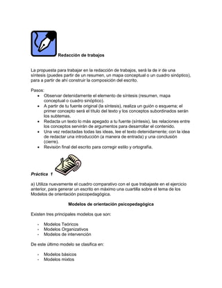 Redacción de trabajos
La propuesta para trabajar en la redacción de trabajos, será la de ir de una
síntesis (puedes partir de un resumen, un mapa conceptual o un cuadro sinóptico),
para a partir de ahí construir la composición del escrito.
Pasos:
 Observar detenidamente el elemento de síntesis (resumen, mapa
conceptual o cuadro sinóptico).
 A partir de tu fuente original (la síntesis), realiza un guión o esquema; el
primer concepto será el título del texto y los conceptos subordinados serán
los subtemas.
 Redacta un texto lo más apegado a tu fuente (síntesis), las relaciones entre
los conceptos servirán de argumentos para desarrollar el contenido.
 Una vez redactadas todas las ideas, lee el texto detenidamente; con la idea
de redactar una introducción (a manera de entrada) y una conclusión
(cierre).
 Revisión final del escrito para corregir estilo y ortografía.
Práctica 1
a) Utiliza nuevamente el cuadro comparativo con el que trabajaste en el ejercicio
anterior, para generar un escrito en máximo una cuartilla sobre el tema de los
Modelos de orientación psicopedagógica.
Modelos de orientación psicopedagógica
Existen tres principales modelos que son:
- Modelos Teóricos
- Modelos Organizativos
- Modelos de intervención
De este último modelo se clasifica en:
- Modelos básicos
- Modelos mixtos
 