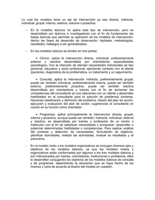 Lo cual los modelos tiene un eje de intervención ya sea directa, indirecta,
individual, grupal, interna, externa, reactiva o proactiva.
- En lo modelos teóricos no aplica este tipo de intervención, pero es
desarrollado por teóricos e investigadores con el fin de fundamentar las
bases teóricas que permitan la operación de los modelos de intervención,
dentro las fases de desarrollo de observación, hipótesis, metodologías,
resultados, hallazgos a ser generalizados.
- En los modelos básicos se dividen en tres partes:
 Clínico: aplica la intervención directa, individual, preferentemente
externa y reactiva desarrollada por orientadores especializados
(psicólogos). Con la intención de atender necesidades individuales de tipo
personal, educativo y socio profesional, ejerciendo contacto con el cliente
(paciente), diagnóstico de la problemática, un tratamiento y un seguimiento.
 Consulta: aplica la intervención indirecta, preferentemente grupal,
puede ser también individual, preferentemente interna, puede ser también
externa, preferentemente proactiva, puede ser también reactiva
desarrollada por orientadores y tutores con el fin de aumentar las
competencias del consultante en sus relaciones con un cliente y desarrollar
habilidades en el consultante para la solución de problemas similares.
Haciendo clasificación y definición del problema, diseño del plan de acción,
ejecución y evaluación del plan de acción, sugerencias al consultante en
cuanto en su función como orientador.
 Programas: aplica principalmente la intervención directa, grupal,
interna y proactiva, aunque puede ser también; indirecta, individual, externa
y reactiva, es desarrollada por tutores y profesores de un centro o
institución con el fin de satisfacer necesidades y enriquecer, desarrollar o
potenciar determinadas habilidades o competencias. Para realizar análisis
del contexto y detección de necesidades, formulación de objetivos,
planificar actividades, realizar las actividades, evaluar os resultados y el
panorama.
- En el modelo mixto y los modelos organizativos se conjugan diversos ejes y
objetivos de los modelos básicos, ya que los modelos mixtos y
organizativos están conformados por algunos o los tres modelos básicos y
son interactuados por tutores, orientadores, instituciones o profesores, ellos
lo desarrollan conjugando los objetivos de los modelos básicos de consulta
y de programas, dependiendo la educación que se haya hecho de los
mismos y varia de acuerdo al diseño del modelo en cuestión.
 