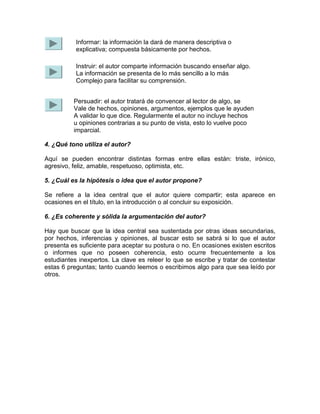 4. ¿Qué tono utiliza el autor?
Aquí se pueden encontrar distintas formas entre ellas están: triste, irónico,
agresivo, feliz, amable, respetuoso, optimista, etc.
5. ¿Cuál es la hipótesis o idea que el autor propone?
Se refiere a la idea central que el autor quiere compartir; esta aparece en
ocasiones en el título, en la introducción o al concluir su exposición.
6. ¿Es coherente y sólida la argumentación del autor?
Hay que buscar que la idea central sea sustentada por otras ideas secundarias,
por hechos, inferencias y opiniones, al buscar esto se sabrá si lo que el autor
presenta es suficiente para aceptar su postura o no. En ocasiones existen escritos
o informes que no poseen coherencia, esto ocurre frecuentemente a los
estudiantes inexpertos. La clave es releer lo que se escribe y tratar de contestar
estas 6 preguntas; tanto cuando leemos o escribimos algo para que sea leído por
otros.
Informar: la información la dará de manera descriptiva o
explicativa; compuesta básicamente por hechos.
Instruir: el autor comparte información buscando enseñar algo.
La información se presenta de lo más sencillo a lo más
Complejo para facilitar su comprensión.
Persuadir: el autor tratará de convencer al lector de algo, se
Vale de hechos, opiniones, argumentos, ejemplos que le ayuden
A validar lo que dice. Regularmente el autor no incluye hechos
u opiniones contrarias a su punto de vista, esto lo vuelve poco
imparcial.
 
