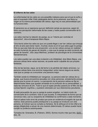 g
Para el celoso todo sirve de prueba que pone en evidencia el engaño de que es
víctima. Esta persona puede predisponer a su pareja se involucre con otra
persona, al motivar que se cumpla su fantasía. Se le atribuye el rol de infiel a la
pareja obligándola a actuar de una manera determinada. El celoso puede hacer
cumplir su profecía autoimpuesta.
Tomados de: Granados, B. (Febrero, 2003). Somos mucho más que dos. QUO, ,
(64), 30.
El infierno de los celos
La enfermedad de los celos es una pesadilla malsana para que el que la sufre y
para el supuesto infiel. Está catalogada dentro de la paranoia, que tiene su
origen en la misma personalidad del celoso; algo hay en esa personalidad que
no funciona bien.
El paranoico es un apersona que por definición jamás se equivoca, según él,
tiene una percepción deformada de las cosas y nadie puede convencerle de lo
contrario.
Los celos mermar la relación de pareja, es un “intento por controlar el
descontrol”, dice el terapeuta Mario Bejos.
“Una teoría sobre los celos es que uno puede llegar a ser tan celoso que empuja
al otro al acto para tener razón, muchas veces es el rol que sabe jugar la pareja.
Otra es que ese trate de una proyección: uno es tan celoso porque en realidad
se está muriendo de ganas de hacerlo, y cree que la pareja se está muriendo de
ganas de hacerlo”, dice Jaqui Martínez, profesor de psicología de la Universidad
Iberoamericana.
Los celos pueden ser una clara invitación a la infidelidad, dice Mario Bejos, una
persona celosa tiene varias razones, se puede sentir culpable de sus propias
fantasías.
Otra de las teorías, sigue, es la del temor a la pérdida del objeto amoroso. La
persona celosa tiene una enorme inseguridad, entre menos segura se sienta,
cree que su pareja va a encontrar una persona mejor.
También existe la infidelidad por venganza. La persona está tan celosa de su
pareja, que busca encuentros sexuales con otras personas, simplemente porque
piensa que le ponen el cuerno. La percepción de la persona celosa se fija en
determinadas ideas que quedan ancladas en lo profundo de su personalidad, y
nada las remueve de ahí. Todo lo que el sujeto perciba pasará por el filtro de esa
curiosa fijación cognitiva, y quedará coloreado por sus distorsiones peculiares.
Si está persuadido de que su pareja le quiere engañar, no habrá modo de
convencerle de lo contrario: todo lo que sucede, lo interpretará de forma que se
convenza más y así su sospecha de infidelidad se confirmará a cada momento.
 