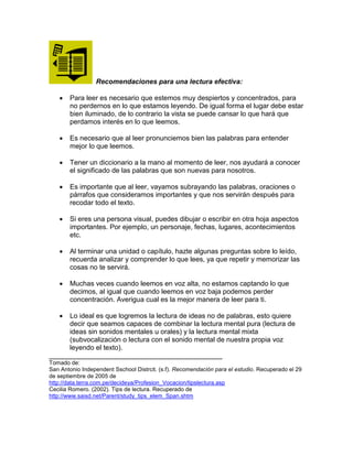 Recomendaciones para una lectura efectiva:
 Para leer es necesario que estemos muy despiertos y concentrados, para
no perdernos en lo que estamos leyendo. De igual forma el lugar debe estar
bien iluminado, de lo contrario la vista se puede cansar lo que hará que
perdamos interés en lo que leemos.
 Es necesario que al leer pronunciemos bien las palabras para entender
mejor lo que leemos.
 Tener un diccionario a la mano al momento de leer, nos ayudará a conocer
el significado de las palabras que son nuevas para nosotros.
 Es importante que al leer, vayamos subrayando las palabras, oraciones o
párrafos que consideramos importantes y que nos servirán después para
recodar todo el texto.
 Si eres una persona visual, puedes dibujar o escribir en otra hoja aspectos
importantes. Por ejemplo, un personaje, fechas, lugares, acontecimientos
etc.
 Al terminar una unidad o capítulo, hazte algunas preguntas sobre lo leído,
recuerda analizar y comprender lo que lees, ya que repetir y memorizar las
cosas no te servirá.
 Muchas veces cuando leemos en voz alta, no estamos captando lo que
decimos, al igual que cuando leemos en voz baja podemos perder
concentración. Averigua cual es la mejor manera de leer para ti.
 Lo ideal es que logremos la lectura de ideas no de palabras, esto quiere
decir que seamos capaces de combinar la lectura mental pura (lectura de
ideas sin sonidos mentales u orales) y la lectura mental mixta
(subvocalización o lectura con el sonido mental de nuestra propia voz
leyendo el texto).
_____________________________________________
Tomado de:
San Antonio Independent Sschool Distrcit. (s.f). Recomendación para el estudio. Recuperado el 29
de septiembre de 2005 de
http://data.terra.com.pe/decideya/Profesion_Vocacion/tipslectura.asp
Cecilia Romero. (2002). Tips de lectura. Recuperado de
http://www.saisd.net/Parent/study_tips_elem_Span.shtm
 