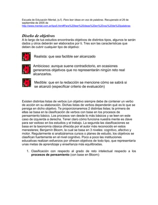 Escuela de Educación Mental, (s.f). Para leer ideas en vez de palabras. Recuperado el 29 de
septiembte de 2005 de
http://www.mentat.com.ar/tips5.htm#Para%20leer%20ideas%20en%20vez%20de%20palabras
Diseño de objetivos
A lo largo de tus estudios encontrarás objetivos de distintos tipos, algunos te serán
dados y otros deberán ser elaborados por ti. Tres son las características que
deben de cubrir cualquier tipo de objetivo:
Existen distintas listas de verbos (un objetivo siempre debe de contener un verbo
de acción en su elaboración. Dichas listas de verbos dependerán qué es lo que se
persiga en dicho objetivo. Te proporcionaremos 2 distintas listas; la primera de
ellas se basa en la clasificación de verbos con base en los procesos de
pensamiento básico. Los procesos van desde lo más básicos y se leen en este
caso de izquierda a derecha. Tener claro cómo funciona nuestra mente es clave
para ser exitoso en los estudios y el trabajo. La segunda las clasificaciones se
basa en la taxonomía clásica ofrecida por el autor más reconocido en estos
menesteres; Benjamín Bloom, la cual se basa en 3 niveles: cognitivo, afectivo y
motor. Regularmente si analizáramos cursos o planes de estudio, los objetivos se
clasifican fuertemente en el nivel cognitivo. Poco a poco las instituciones
educativas realizan esfuerzos por ofrecen objetivos de todo tipo, que representaría
unas metas de aprendizaje y enseñanza más equilibradas.
1. Clasificación con respecto al grado de reto intelectual respecto a los
procesos de pensamiento (con base en Bloom):
Ambicioso: aunque suene contradictorio, en ocasiones
generamos objetivos que no representarán ningún reto real
alcanzarlos.
Realista: que sea factible ser alcanzado
Medible: que en la redacción se mencione cómo se sabrá si
se alcanzó (especificar criterio de evaluación)
 