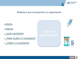 Redacta lo que corresponde a tu organización

•VISION
• MISION
• ¿QUÉ HACEMOS?
• ¿PARA QUIÉN LO HACEMOS?
• ¿CÓMO LO HACEMOS?

GUIA DEL
PARTICIPANTE

 