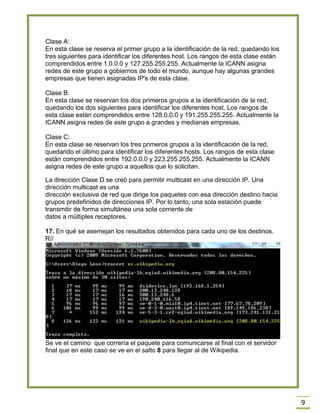 9
Clase A:
En esta clase se reserva el primer grupo a la identificación de la red, quedando los
tres siguientes para identificar los diferentes host. Los rangos de esta clase están
comprendidos entre 1.0.0.0 y 127.255.255.255. Actualmente la ICANN asigna
redes de este grupo a gobiernos de todo el mundo, aunque hay algunas grandes
empresas que tienen asignadas IP's de esta clase.
Clase B:
En esta clase se reservan los dos primeros grupos a la identificación de la red,
quedando los dos siguientes para identificar los diferentes host. Los rangos de
esta clase están comprendidos entre 128.0.0.0 y 191.255.255.255. Actualmente la
ICANN asigna redes de este grupo a grandes y medianas empresas.
Clase C:
En esta clase se reservan los tres primeros grupos a la identificación de la red,
quedando el último para identificar los diferentes hosts. Los rangos de esta clase
están comprendidos entre 192.0.0.0 y 223.255.255.255. Actualmente la ICANN
asigna redes de este grupo a aquellos que lo solicitan.
La dirección Clase D se creó para permitir multicast en una dirección IP. Una
dirección multicast es una
dirección exclusiva de red que dirige los paquetes con esa dirección destino hacia
grupos predefinidos de direcciones IP. Por lo tanto, una sola estación puede
transmitir de forma simultánea una sola corriente de
datos a múltiples receptores.
17. En qué se asemejan los resultados obtenidos para cada uno de los destinos.
R//
Se ve el camino que correría el paquete para comunicarse al final con el servidor
final que en este caso se ve en el salto 8 para llegar al de Wikipedia.
 