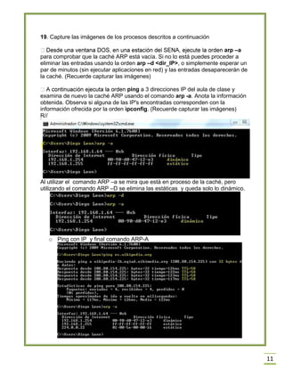 11
19. Capture las imágenes de los procesos descritos a continuación
arp –a
para comprobar que la caché ARP está vacía. Si no lo está puedes proceder a
eliminar las entradas usando la orden arp –d <dir_IP>, o simplemente esperar un
par de minutos (sin ejecutar aplicaciones en red) y las entradas desaparecerán de
la caché. (Recuerde capturar las imágenes)
ping a 3 direcciones IP del aula de clase y
examina de nuevo la caché ARP usando el comando arp -a. Anota la información
obtenida. Observa si alguna de las IP's encontradas corresponden con la
información ofrecida por la orden ipconfig. (Recuerde capturar las imágenes)
R//
Al utilizar el comando ARP –a se mira que está en proceso de la caché, pero
utilizando el comando ARP –D se elimina las estáticas y queda solo lo dinámico.
o Ping con IP y final comando ARP-A
 