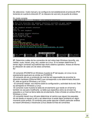 18
Se selecciona modo manual y se configura la red estableciendo el protocolo IPV4
teniendo en cuenta la dirección IP, la máscara de sub-red y la puerta de enlace.
En modo consola:
27. Determine cuáles de los comandos de red vistos bajo Windows (ipconfig, arp,
netstat, route, tracert, ping, etc), existen en Linux. Si no existen determinen si
tienen algún comando equivalente bajo dicho sistema operativo. Anexe al informe
la utilización de cada uno de estos comandos.
R//
-El comando IPCONFIG en Windows muestra la IP del equipo, en Linux no es
exactamente igual pero es similar es IFCONFIG.
-El comando arp es un protocolo de nivel de red responsable de encontrar la
dirección hardware (Ethernet MAC) que corresponde a una determinada dirección
IP, este es igual en Windows y en Linux.
- El comando netstat nos informa sobre la configuración y actividad de la red. Este
es semejante en Windows y Linux.
-El comando route muestra la tabla de enrutamiento que reside en el kernel y
también se usa para modificarla. La tabla que especifica cómo se enrutan los
paquetes a un host se llama tabla de enrutamiento. Este si Existe en ambos SO en
Windows y Linux.
-El comando tracert muy útil para determinar el camino que siguen los paquetes
de red desde un equipo a otro y así determinar si existe algún problema en algún
momento entre ambos. El comando para poder ejecutar nuestro particular análisis
es tracert (Windows) o traceroute (Linux) desde la línea de comandos
 