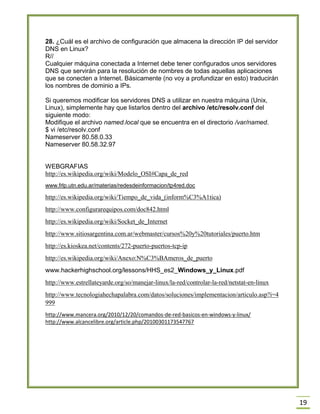 19
28. ¿Cuál es el archivo de configuración que almacena la dirección IP del servidor
DNS en Linux?
R//
Cualquier máquina conectada a Internet debe tener configurados unos servidores
DNS que servirán para la resolución de nombres de todas aquellas aplicaciones
que se conecten a Internet. Básicamente (no voy a profundizar en esto) traducirán
los nombres de dominio a IPs.
Si queremos modificar los servidores DNS a utilizar en nuestra máquina (Unix,
Linux), simplemente hay que listarlos dentro del archivo /etc/resolv.conf del
siguiente modo:
Modifique el archivo named.local que se encuentra en el directorio /var/named.
$ vi /etc/resolv.conf
Nameserver 80.58.0.33
Nameserver 80.58.32.97
WEBGRAFIAS
http://es.wikipedia.org/wiki/Modelo_OSI#Capa_de_red
www.frlp.utn.edu.ar/materias/redesdeinformacion/tp4red.doc
http://es.wikipedia.org/wiki/Tiempo_de_vida_(inform%C3%A1tica)
http://www.configurarequipos.com/doc842.html
http://es.wikipedia.org/wiki/Socket_de_Internet
http://www.sitiosargentina.com.ar/webmaster/cursos%20y%20tutoriales/puerto.htm
http://es.kioskea.net/contents/272-puerto-puertos-tcp-ip
http://es.wikipedia.org/wiki/Anexo:N%C3%BAmeros_de_puerto
www.hackerhighschool.org/lessons/HHS_es2_Windows_y_Linux.pdf
http://www.estrellateyarde.org/so/manejar-linux/la-red/controlar-la-red/netstat-en-linux
http://www.tecnologiahechapalabra.com/datos/soluciones/implementacion/articulo.asp?i=4
999
http://www.mancera.org/2010/12/20/comandos-de-red-basicos-en-windows-y-linux/
http://www.alcancelibre.org/article.php/20100301173547767
 