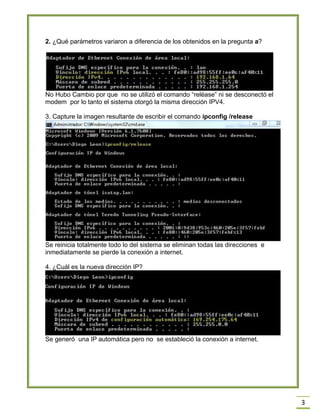3
2. ¿Qué parámetros variaron a diferencia de los obtenidos en la pregunta a?
No Hubo Cambio por que no se utilizó el comando “reléase” ni se desconectó el
modem por lo tanto el sistema otorgó la misma dirección IPV4.
3. Capture la imagen resultante de escribir el comando ipconfig /release
Se reinicia totalmente todo lo del sistema se eliminan todas las direcciones e
inmediatamente se pierde la conexión a internet.
4. ¿Cuál es la nueva dirección IP?
Se generó una IP automática pero no se estableció la conexión a internet.
 