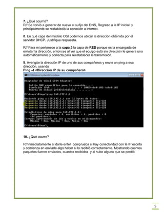 5
7. ¿Qué ocurrió?
R// Se volvió a generar de nuevo el sufijo del DNS, Regreso a la IP inicial y
principalmente se restableció la conexión a internet.
8. En qué capa del modelo OSI podemos ubicar la dirección obtenida por el
servidor DHCP. Justifique respuesta.
R// Para mi pertenece a la capa 3 la capa de RED porque es la encargada de
enrutar la dirección, entonces al ver que el equipo está sin dirección le genera una
automáticamente y correcta para reestablecer la transmisión.
9. Averigüe la dirección IP de uno de sus compañeros y envíe un ping a esa
dirección, usando
Ping –t <Dirección IP de su compañero>
10. ¿Qué ocurre?
R//Inmediatamente al darle enter comprueba si hay conectividad con la IP escrita
y comienza en enviarle algo haber si lo recibió correctamente. Mostrando cuantos
paquetes fueron enviados, cuantos recibidos y si hubo alguno que se perdió.
 