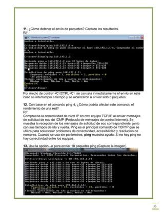 6
11. ¿Cómo detener el envío de paquetes? Capture los resultados.
R//
Por medio de control +C (CTRL+C) se cancela inmediatamente el envío en este
caso se interrumpió a tiempo y se alcanzaron a enviar solo 3 paquetes.
12. Con base en el comando ping -t, ¿Cómo podría afectar este comando el
rendimiento de una red?
R//
Comprueba la conectividad de nivel IP en otro equipo TCP/IP al enviar mensajes
de solicitud de eco de ICMP (Protocolo de mensajes de control Internet). Se
muestra la recepción de los mensajes de solicitud de eco correspondiente, junto
con sus tiempos de ida y vuelta. Ping es el principal comando de TCP/IP que se
utiliza para solucionar problemas de conectividad, accesibilidad y resolución de
nombres. Cuando se usa sin parámetros, ping muestra ayuda. Si no hay ping no
hay conectividad entre los equipos.
13. Use la opción –n para enviar 10 paquetes ping (Capture la imagen)
 