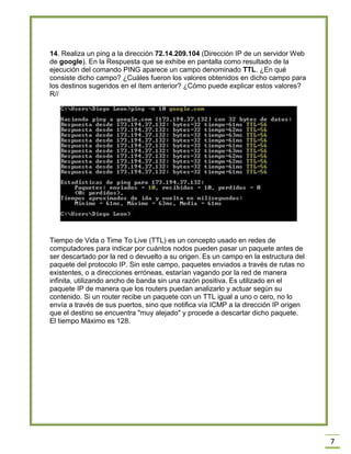 7
14. Realiza un ping a la dirección 72.14.209.104 (Dirección IP de un servidor Web
de google). En la Respuesta que se exhibe en pantalla como resultado de la
ejecución del comando PING aparece un campo denominado TTL. ¿En qué
consiste dicho campo? ¿Cuáles fueron los valores obtenidos en dicho campo para
los destinos sugeridos en el ítem anterior? ¿Cómo puede explicar estos valores?
R//
Tiempo de Vida o Time To Live (TTL) es un concepto usado en redes de
computadores para indicar por cuántos nodos pueden pasar un paquete antes de
ser descartado por la red o devuelto a su origen. Es un campo en la estructura del
paquete del protocolo IP. Sin este campo, paquetes enviados a través de rutas no
existentes, o a direcciones erróneas, estarían vagando por la red de manera
infinita, utilizando ancho de banda sin una razón positiva. Es utilizado en el
paquete IP de manera que los routers puedan analizarlo y actuar según su
contenido. Si un router recibe un paquete con un TTL igual a uno o cero, no lo
envía a través de sus puertos, sino que notifica vía ICMP a la dirección IP origen
que el destino se encuentra "muy alejado" y procede a descartar dicho paquete.
El tiempo Máximo es 128.
 
