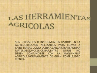 SON UTENSILIOS O INSTRUMENTOS USADOS EN LA
AGRICULTURA.SON NECESARIOS PARA LLEVAR A
CABO TAREAS COMO LABRAR,CARGAR,TRANSPORTAR
MATERIALES,MOLER,CRIBAR,ENTRE OTROS NO
DEBEN CONFUNDIRSE CON LA MAQUINARIA
AGRICOLA,NORMALMENTE DE GRAN COMPLEJIDAD
TECNICA.
 
