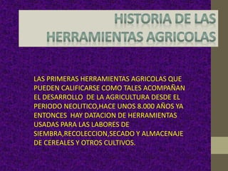 LAS PRIMERAS HERRAMIENTAS AGRICOLAS QUE
PUEDEN CALIFICARSE COMO TALES ACOMPAÑAN
EL DESARROLLO DE LA AGRICULTURA DESDE EL
PERIODO NEOLITICO,HACE UNOS 8.000 AÑOS YA
ENTONCES HAY DATACION DE HERRAMIENTAS
USADAS PARA LAS LABORES DE
SIEMBRA,RECOLECCION,SECADO Y ALMACENAJE
DE CEREALES Y OTROS CULTIVOS.
 