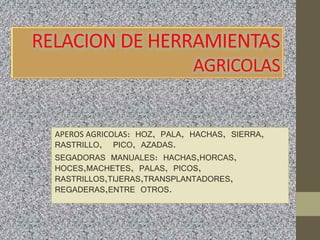 RELACION DE HERRAMIENTAS
AGRICOLAS
APEROS AGRICOLAS: HOZ, PALA, HACHAS, SIERRA,
RASTRILLO, PICO, AZADAS.
SEGADORAS MANUALES: HACHAS,HORCAS,
HOCES,MACHETES, PALAS, PICOS,
RASTRILLOS,TIJERAS,TRANSPLANTADORES,
REGADERAS,ENTRE OTROS.
 
