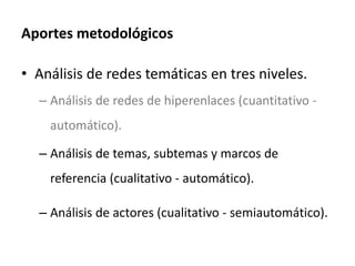 Aportes metodológicos
• Análisis de redes temáticas en tres niveles.
– Análisis de redes de hiperenlaces (cuantitativo -
automático).
– Análisis de temas, subtemas y marcos de
referencia (cualitativo - automático).
– Análisis de actores (cualitativo - semiautomático).
 