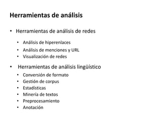 Herramientas de análisis
• Herramientas de análisis de redes
• Análisis de hiperenlaces
• Análisis de menciones y URL
• Visualización de redes
• Herramientas de análisis lingüístico
• Conversión de formato
• Gestión de corpus
• Estadísticas
• Minería de textos
• Preprocesamiento
• Anotación
 