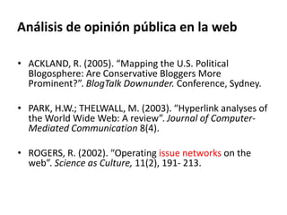 Análisis de opinión pública en la web
• ACKLAND, R. (2005). “Mapping the U.S. Political
Blogosphere: Are Conservative Bloggers More
Prominent?”. BlogTalk Downunder. Conference, Sydney.
• PARK, H.W.; THELWALL, M. (2003). “Hyperlink analyses of
the World Wide Web: A review”. Journal of Computer-
Mediated Communication 8(4).
• ROGERS, R. (2002). “Operating issue networks on the
web”. Science as Culture, 11(2), 191- 213.
 