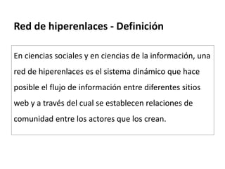 Red de hiperenlaces - Definición
En ciencias sociales y en ciencias de la información, una
red de hiperenlaces es el sistema dinámico que hace
posible el flujo de información entre diferentes sitios
web y a través del cual se establecen relaciones de
comunidad entre los actores que los crean.
 