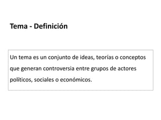Tema - Definición
Un tema es un conjunto de ideas, teorías o conceptos
que generan controversia entre grupos de actores
políticos, sociales o económicos.
 