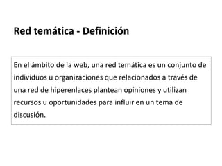 Red temática - Definición
En el ámbito de la web, una red temática es un conjunto de
individuos u organizaciones que relacionados a través de
una red de hiperenlaces plantean opiniones y utilizan
recursos u oportunidades para influir en un tema de
discusión.
 