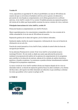 10 
Versión 10 
Avira, especialista en seguridad de TI, ofrece la posibilidad a sus más de 100 millones de 
usuarios de que se conviertan en luchadores antivirus activos gracias a la detección y 
prevención de virus basada en comportamiento con la última generación de su software 
antivirus, Avira AntiVir versión 10. La versión 10 también presenta una reparación genérica 
del sistema de los daños que hayan podido ocasionar las nuevas variantes de virus y malware. 
Principales innovaciones de Avira AntiVir, versión 10 
Protección basada en comportamiento con AntiVir ProActiv. 
Mayor seguridad gracias a los conocimientos compartidos sobre los virus recientes de la 
sólida comunidad de Avira de más de 100 millones de usuarios. 
Reparación genérica de los datos del registro y de los ficheros infectados. 
Instalación rápida, interfaz de usuario transparente e información de virus con la función de 
eliminación con un solo clic. 
Función de control parental en Avira AntiVir Suite, incluido el control sobre las horas de 
navegación por Internet. 
En las ediciones Premium de la versión 10 de Avira AntiVir se ha incluido la nueva 
tecnología ProActiv. De este modo se añade una cuarta capa adicional de protección 
mediante la incorporación del análisis de los patrones de comportamiento de los programas 
para contribuir en la detección de malware, además de los métodos de análisis heurísticos, 
genéricos y basados en patrones. Las amenazas se pueden eliminar inmediatamente mediante 
el bloqueo de los programas sospechosos. 
La nueva versión de Avira AntiVir también efectúa una limpieza después de los virus no 
detectados todavía: su función de reparación genérica busca los datos residuales y los elimina 
del disco duro y del registro tras haber detectado una infección, lo que contribuye a eliminar 
los restos que podrían volver a poner en peligro un PC. 
2.3 NOD 32 
 