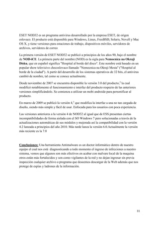 ESET NOD32 es un programa antivirus desarrollado por la empresa ESET, de origen 
eslovaco. El producto está disponible para Windows, Linux, FreeBSD, Solaris, Novell y Mac 
OS X, y tiene versiones para estaciones de trabajo, dispositivos móviles, servidores de 
archivos, servidores de correo 
La primera versión de ESET NOD32 se publicó a principios de los años 90, bajo el nombre 
de NOD-iCE. La primera parte del nombre (NOD) es la sigla para Nemocnica na Okraji 
Disku, que en español significa "Hospital al borde del disco". Este nombre está basado en un 
popular show televisivo checoslovaco llamado "Nemocnica na Okraji Mesta" ("Hospital al 
borde de la ciudad"). A partir del desarrollo de los sistemas operativos de 32 bits, el antivirus 
cambió de nombre, tal como se conoce actualmente. 
11 
Desde noviembre de 2007 se encuentra disponible la versión 3.0 del producto,2 la cual 
modificó notablemente el funcionamiento e interfaz del producto respecto de las anteriores 
versiones simplificándolo. Se comienza a utilizar un mobi androide para personificar al 
producto. 
En marzo de 2009 se publicó la versión 4,3 que modifica la interfaz a una no tan cargada de 
diseño, siendo más simple y fácil de usar. Enfocada para los usuarios con poca experiencia. 
Las versiones anteriores a la versión 4 de NOD32 al igual que de ESS presentan ciertas 
incompatibilidades de forma aislada con el SO Windows 7 pero solucionadas a través de la 
actualizaciones automáticas de sus módulos y mejorada así la compatibilidad con la versión 
4.2 lanzada a principios del año 2010. Más tarde lanza la versión 6.0.Actualmente la versión 
más reciente es la 7.0 
Conclusiones: Una herramienta Antimalware es un doctor informático dentro de nuestro 
equipo el cual nos está diagnosticando a todo momento el ingreso de infecciones a nuestro 
sistema, vemos que algunos son más efectivos en acabar con malvare local de la maquina 
otros están más fortalecidos y son como vigilantes de la red y no dejan ingresar sin previa 
inspección cualquier archivo o programa que deseemos descargar de la Web además que nos 
protege de espías y ladrones de la información. 
 