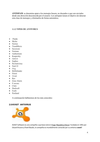 4 
ANTISPAM: se denomina spam a los mensajes basura, no deseados o que son enviados 
desde una dirección desconocida por el usuario. Los antispam tienen el objetivo de detectar 
esta clase de mensajes y eliminarlos de forma automática. 
1.1.2 TIPOS DE ANTIVIRUS 
 Panda 
 Mcfee 
 Norton 
 TrendMicro 
 Secuware 
 Norman 
 Authentium 
 Kaspersky 
 Antivir 
 Sophos 
 PerAntivirus 
 Nod-32 
 Avg 
 BitDefender 
 Etrust 
 Avast 
 Rav 
 Zone Alarm 
 F-secure 
 Clam 
 Hacksoft 
 Esafe 
 Portland 
A continuación hablaremos de los más conocidos: 
2.0 AVAST ANTIVIRUS 
AVAST Software es una compañía cuya base está en Praga (República Checa). Fundada en 1991 por 
Eduard Kucera y Pavel Baudis, la compañía es mundialmente conocida por su antivirus avast! 
 
