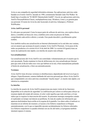 Avira es una compañía de seguridad informática alemana. Sus aplicaciones antivirus están 
basadas en el motor AntiVir, lanzado en 1988, comúnmente llamado Luke File Walker. Se 
fundó bajo el nombre de "H+BEDV Datentechnik GmbH". Una de sus aplicaciones antivirus, 
AntiVir PersonalEdition Classic, multiplataforma (mac, Windows, Linux y es gratuita para 
uso personal. El motor de Avira ha sido licenciado al antivirus Ashampoo y Webroot 
WebWasher. 
9 
Avira AntiVir personal 
Es sólo para uso personal. Como la mayor parte de software de antivirus, este explora discos 
duros y extraíbles en busca de virus y también corre como un proceso de fondo, 
comprobando cada archivo abierto y cerrado. Esto puede descubrir y posiblemente quitar 
rootkits. 
Esto también realiza una actualización en Internet (diariamente) en la cual abre una ventana, 
con un anuncio que aconseja al usuario comprar Avira AntiVir Premium. Avira puso al día 
todos sus productos a la versión 8.0 el 14 de abril de 2008. La versión 8.0 (gratis) tiene un 
motor de exploración más rápido y un interfaz de usuario más refinado. 
Las actualizaciones 
Las actualizaciones del Avira AntiVir son controladas voluntariamente por el usuario que lo 
esté ejecutando. Puedes mantener tu lista de definiciones de virus actualizada por Internet 
para que estés al día de todos esos virus que habitan en la red, o bien manualmente pulsando 
el botón de actualización, o bien sea automáticamente. 
Versiones 
Avira AntiVir tiene diversas versiones (o distribuciones), dependiendo del nivel en el que te 
ubiques. Específicamente, estamos hablando del antivirus personal que ofrece Avira AntiVir 
que comparándolo con otros antivirus considerado “mucho mejor”, es mucho más rápido y no 
ralentiza tu computador. 
La interfaz 
La interfaz de usuario de Avira AntiVir proporciona una mejor visión de las funciones 
disponibles en la solución de seguridad. La codificación por colores se utiliza para ofrecer un 
resumen rápido del estado del sistema: el color verde significa que todo está bien y el rojo 
indica que se requiere la intervención del usuario. Se presentan mensajes emergentes cuando 
el explorador en tiempo real detecta un problema. Se trata de cuadros de información que 
aparecen deslizándose hacia arriba en la esquina de la pantalla. Los datos sobre el malware se 
muestran en un informe de resumen y el acceso a los ficheros sospechosos se bloquea 
automáticamente, con lo que es imposible ejecutar accidentalmente los ficheros infectados. 
Los ficheros sospechosos se pueden eliminar con un clic del ratón y el programa también 
intentará reparar el sistema. 
 