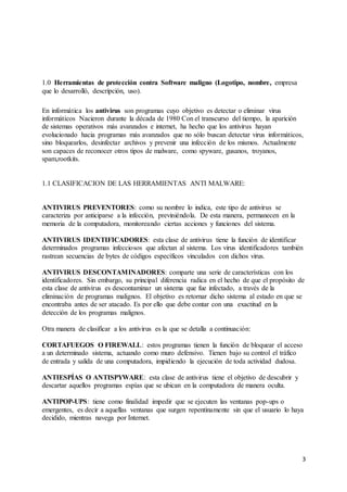 3 
1.0 Herramientas de protección contra Software maligno (Logotipo, nombre, empresa 
que lo desarrolló, descripción, uso). 
En informática los antivirus son programas cuyo objetivo es detectar o eliminar virus 
informáticos Nacieron durante la década de 1980 Con el transcurso del tiempo, la aparición 
de sistemas operativos más avanzados e internet, ha hecho que los antivirus hayan 
evolucionado hacia programas más avanzados que no sólo buscan detectar virus informáticos, 
sino bloquearlos, desinfectar archivos y prevenir una infección de los mismos. Actualmente 
son capaces de reconocer otros tipos de malware, como spyware, gusanos, troyanos, 
spam,rootkits. 
1.1 CLASIFICACION DE LAS HERRAMIENTAS ANTI MALWARE: 
ANTIVIRUS PREVENTORES: como su nombre lo indica, este tipo de antivirus se 
caracteriza por anticiparse a la infección, previniéndola. De esta manera, permanecen en la 
memoria de la computadora, monitoreando ciertas acciones y funciones del sistema. 
ANTIVIRUS IDENTIFICADORES: esta clase de antivirus tiene la función de identificar 
determinados programas infecciosos que afectan al sistema. Los virus identificadores también 
rastrean secuencias de bytes de códigos específicos vinculados con dichos virus. 
ANTIVIRUS DESCONTAMINADORES: comparte una serie de características con los 
identificadores. Sin embargo, su principal diferencia radica en el hecho de que el propósito de 
esta clase de antivirus es descontaminar un sistema que fue infectado, a través de la 
eliminación de programas malignos. El objetivo es retornar dicho sistema al estado en que se 
encontraba antes de ser atacado. Es por ello que debe contar con una exactitud en la 
detección de los programas malignos. 
Otra manera de clasificar a los antivirus es la que se detalla a continuación: 
CORTAFUEGOS O FIREWALL: estos programas tienen la función de bloquear el acceso 
a un determinado sistema, actuando como muro defensivo. Tienen bajo su control el tráfico 
de entrada y salida de una computadora, impidiendo la ejecución de toda actividad dudosa. 
ANTIESPÍAS O ANTISPYWARE: esta clase de antivirus tiene el objetivo de descubrir y 
descartar aquellos programas espías que se ubican en la computadora de manera oculta. 
ANTIPOP-UPS: tiene como finalidad impedir que se ejecuten las ventanas pop-ups o 
emergentes, es decir a aquellas ventanas que surgen repentinamente sin que el usuario lo haya 
decidido, mientras navega por Internet. 
 