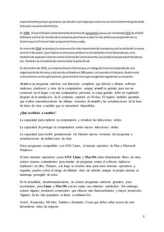 especialmente porque apostaron casi desde el principio por crear una versión totalmente gratuita de 
éste para usuarios domésticos. 
En 2009, Vincent Sticker (anteriormente directivo de Symantec) pasa a ser nombrado CEO de AVAST 
Software y toma las riendas de la empresa para llevar a cabo la más ambiciosa expansión de su 
historia que la firma se había propuesto llevar a cabo. 
En enero de 2010 se produjo la reconversión más importante de la empresa con la salida de la nueva 
versión 5 de avast!, que implicó numerosos cambios no únicamente a nivel de producto, sino 
también de aspectos internos como la forma de licenciamiento, las condiciones para distribuidores, 
etc. También se remodeló de manera total la web oficial. 
5 
En diciembre de 2010, La empresa Avast informó que un código de licencia comprado de una 
organización de Arizona, está siendo utilizado en 200 países, incluyendo el Vaticano. Avast envió 
instrucciones a estas aplicaciones, para mostrar mensajes exigiendo regularizar su situación. 
Avast es un programa antivirus con funciones completas que detecta y elimina software 
malicioso (malware) y virus de tu computadora aunque avast! es gratuito para uso no 
comercial en el hogar o en una computadora personal, tu copia gratuita debe ser registrada 
después de la instalación; de lo contrario, expirará en 30 días. El registro también garantiza 
que recibas automáticamente las últimas versiones de avast! y las actualizaciones de la base 
de datos de virus a medida que se encuentren disponibles. 
¿Qué recibirás a cambio?: 
La capacidad para explorar tu computadora y erradicar las infecciones virales 
La capacidad de proteger tu computadora contra nuevas infecciones virales 
La capacidad para recibir gratuitamente vía Internet nuevas versiones del programa y 
actualizaciones de definiciones de virus 
Otros programas compatibles con GNU Linux, el sistema operativo de Mac y Microsoft 
Windows: 
Si bien sistemas operativos como GNU Linux y Mac OS están virtualmente libres de virus, 
existen razones contundentes para instalar un programa contra el software malicioso 
(malware) en ellos. Primero, a la larga se crearán virus para estos sistemas operativos y, 
segundo, puedes correr el riesgo de difundir virus sin saberlo, aunque tu propio sistema se 
mantenga protegido de estos. 
En la actualidad, desafortunadamente, no existen programas antivirus gratuitos, para 
recomendar, para Linux y Mac OS con los cuales nos sintamos satisfechos. Sin embargo, 
existen algunos productos comerciales que ofrecen más funcionalidades y mayor protección. 
Algunos de los más populares se listan a continuación: 
Avast!, Kaspersky, McAfee, Sophos y Symantec Cosas que debes saber acerca de esta 
herramienta antes de empezar 
 