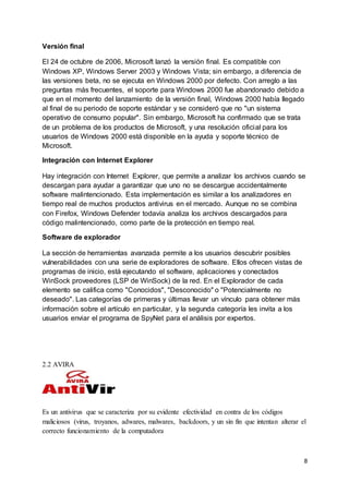 8 
Versión final 
El 24 de octubre de 2006, Microsoft lanzó la versión final. Es compatible con 
Windows XP, Windows Server 2003 y Windows Vista; sin embargo, a diferencia de 
las versiones beta, no se ejecuta en Windows 2000 por defecto. Con arreglo a las 
preguntas más frecuentes, el soporte para Windows 2000 fue abandonado debido a 
que en el momento del lanzamiento de la versión final, Windows 2000 había llegado 
al final de su periodo de soporte estándar y se consideró que no "un sistema 
operativo de consumo popular". Sin embargo, Microsoft ha confirmado que se trata 
de un problema de los productos de Microsoft, y una resolución oficial para los 
usuarios de Windows 2000 está disponible en la ayuda y soporte técnico de 
Microsoft. 
Integración con Internet Explorer 
Hay integración con Internet Explorer, que permite a analizar los archivos cuando se 
descargan para ayudar a garantizar que uno no se descargue accidentalmente 
software malintencionado. Esta implementación es similar a los analizadores en 
tiempo real de muchos productos antivirus en el mercado. Aunque no se combina 
con Firefox, Windows Defender todavía analiza los archivos descargados para 
código malintencionado, como parte de la protección en tiempo real. 
Software de explorador 
La sección de herramientas avanzada permite a los usuarios descubrir posibles 
vulnerabilidades con una serie de exploradores de software. Ellos ofrecen vistas de 
programas de inicio, está ejecutando el software, aplicaciones y conectados 
WinSock proveedores (LSP de WinSock) de la red. En el Explorador de cada 
elemento se califica como "Conocidos", "Desconocido" o "Potencialmente no 
deseado". Las categorías de primeras y últimas llevar un vínculo para obtener más 
información sobre el artículo en particular, y la segunda categoría les invita a los 
usuarios enviar el programa de SpyNet para el análisis por expertos. 
2.2 AVIRA 
Es un antivirus que se caracteriza por su evidente efectividad en contra de los códigos 
maliciosos (virus, troyanos, adwares, malwares, backdoors, y un sin fin que intentan alterar el 
correcto funcionamiento de la computadora 
 