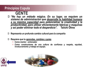 Principios Cúpula
GENTE
 “No hay un método mágico. En su lugar, se requiere un
sistema de administración que desarrolle la habilidad humana
a su máxima capacidad para potencializar la creatividad y la
productividad, para utilizar eficientemente fabricas y maquinas
y así poder eliminar todo el desperdicio”. Taiichi Ohno
 Representa un profundo cambio cultural para la compañía
 Requiere que tu aprendas, cambies y guíes
 Como mentor - entrenador
 Como constructores de una cultura de confianza y respeto, equidad,
involucramiento y trabajo en equipo.
 