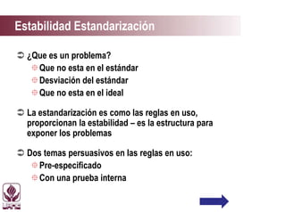 Estabilidad Estandarización
 ¿Que es un problema?
Que no esta en el estándar
Desviación del estándar
Que no esta en el ideal
 La estandarización es como las reglas en uso,
proporcionan la estabilidad – es la estructura para
exponer los problemas
 Dos temas persuasivos en las reglas en uso:
Pre-especificado
Con una prueba interna
 