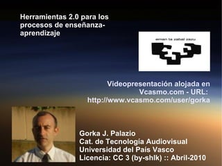 Herramientas 2.0 para los procesos de enseñanza-aprendizaje Gorka J. Palazio Cat. de Tecnología Audiovisual Universidad del País Vasco Licencia: CC 3 (by-shlk) :: Abril-2010 Videopresentación alojada en Vcasmo.com - URL:  http://www.vcasmo.com/user/gorka   