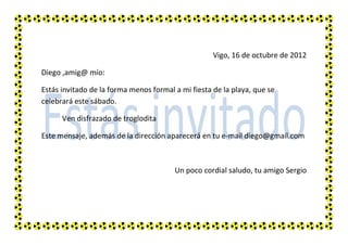 Vigo, 16 de octubre de 2012

Diego ,amig@ mío:

Estás invitado de la forma menos formal a mi fiesta de la playa, que se
celebrará este sábado.

      Ven disfrazado de troglodita

Este mensaje, además de la dirección aparecerá en tu e-mail diego@gmail.com



                                        Un poco cordial saludo, tu amigo Sergio
 