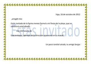 Vigo, 16 de octubre de 2012

,amig@ mío:

Estás invitado de la forma menos formal a mi fiesta de la playa, que se
celebrará este sábado.

      Ven disfrazado de

Este mensaje, además de la dirección aparecerá en tu e-mail



                                        Un poco cordial saludo, tu amigo Sergio
 