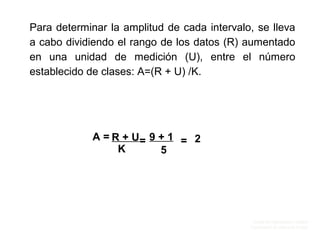 Unidad de Organización y Calidad
Coordinación de Cultura de Calidad
Para determinar la amplitud de cada intervalo, se lleva
a cabo dividiendo el rango de los datos (R) aumentado
en una unidad de medición (U), entre el número
establecido de clases: A=(R + U) /K.
A = R + U
K
= 9 + 1
5
= 2
 