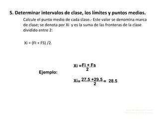 Unidad de Organización y Calidad
Coordinación de Cultura de Calidad
5. Determinar intervalos de clase, los límites y puntos medios.
Calcule el punto medio de cada clase.- Este valor se denomina marca
de clase; se denota por Xi y es la suma de las fronteras de la clase
dividido entre 2:
Xi = (FI + FS) /2.
Fi + Fs
2
Xi =
Ejemplo:
Xi 27.5 +29.5
2
= 28.5=
 