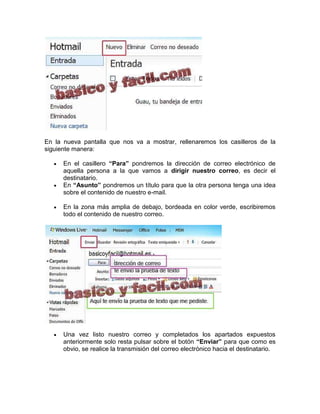 En la nueva pantalla que nos va a mostrar, rellenaremos los casilleros de la
siguiente manera:

      En el casillero “Para” pondremos la dirección de correo electrónico de
      aquella persona a la que vamos a dirigir nuestro correo, es decir el
      destinatario.
      En “Asunto” pondremos un título para que la otra persona tenga una idea
      sobre el contenido de nuestro e-mail.

      En la zona más amplia de debajo, bordeada en color verde, escribiremos
      todo el contenido de nuestro correo.




      Una vez listo nuestro correo y completados los apartados expuestos
      anteriormente solo resta pulsar sobre el botón “Enviar” para que como es
      obvio, se realice la transmisión del correo electrónico hacia el destinatario.
 