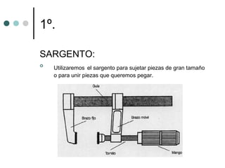 1º.

SARGENTO:

    Utilizaremos el sargento para sujetar piezas de gran tamaño
    o para unir piezas que queremos pegar.
 