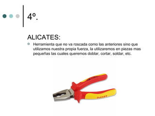 4º.

ALICATES:
   Herramienta que no va roscada como las anteriores sino que
    utilizamos nuestra propia fuerza, la utilizaremos en piezas mas
    pequeñas las cuales queremos doblar, cortar, soldar, etc.
 