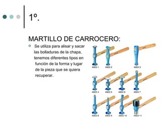 1º.

MARTILLO DE CARROCERO:
   Se utiliza para alisar y sacar
    las bolladuras de la chapa,
    tenemos diferentes tipos en
     función de la forma y lugar
     de la pieza que se quiera
     recuperar.
 