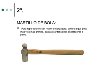 2º.

MARTILLO DE BOLA:
 Para reparaciones con mayor envergadura, debido a que pesa
   mas y es mas grande, para aliviar tensiones en largueros o
   pisos.
 