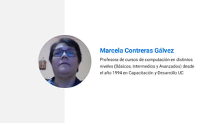 Marcela Contreras Gálvez
Profesora de cursos de computación en distintos
niveles (Básicos, Intermedios y Avanzados) desde
el año 1994 en Capacitación y Desarrollo UC
 