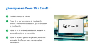 ¿Reemplazará Power Bi a Excel?
Excel es una hoja de cálculo.
Power BI es una herramienta de visualización,
análisis y transformación de datos, que se enfoca en
la visualización.
Power BI no es el reemplazo de Excel, más bien es
un complemento, no su competidor.
Power BI muestra gráficos muy buenos, no es sólo
un creador de informes, pues maneja muchas
herramientas.
 