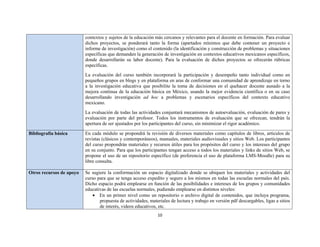 10 
 
contextos y sujetos de la educación más cercanos y relevantes para el docente en formación. Para evaluar
dichos proyectos, se ponderará tanto la forma (apartados mínimos que debe contener un proyecto e
informe de investigación) como el contenido (la identificación y construcción de problemas y situaciones
específicas que demanden la generación de investigación en contextos educativos mexicanos específicos,
donde desarrollarán su labor docente). Para la evaluación de dichos proyectos se ofrecerán rúbricas
específicas.
La evaluación del curso también incorporará la participación y desempeño tanto individual como en
pequeños grupos en blogs y en plataforma en aras de conformar una comunidad de aprendizaje en torno
a la investigación educativa que posibilite la toma de decisiones en el quehacer docente aunado a la
mejora continua de la educación básica en México, usando la mejor evidencia científica o en su caso
desarrollando investigación ad hoc a problemas y escenarios específicos del contexto educativo
mexicano.
La evaluación de todas las actividades conjuntará mecanismos de autoevaluación, evaluación de pares y
evaluación por parte del profesor. Todos los instrumentos de evaluación que se ofrezcan, tendrán la
apertura de ser ajustados por los participantes del curso, sin minimizar el rigor académico.
Bibliografía básica En cada módulo se propondrá la revisión de diversos materiales como capítulos de libros, artículos de
revistas (clásicos y contemporáneos), manuales, materiales audiovisuales y sitios Web. Los participantes
del curso propondrán materiales y recursos útiles para los propósitos del curso y los intereses del grupo
en su conjunto. Para que los participantes tengan acceso a todos los materiales y links de sitios Web, se
propone el uso de un repositorio específico (de preferencia el uso de plataforma LMS-Moodle) para su
libre consulta.
Otros recursos de apoyo Se sugiere la conformación un espacio digitalizado donde se ubiquen los materiales y actividades del
curso para que se tenga acceso expedito y seguro a los mismos en todas las escuelas normales del país.
Dicho espacio podrá emplearse en función de las posibilidades e intereses de los grupos y comunidades
educativas de las escuelas normales, pudiendo emplearse en distintos niveles:
 En un primer nivel como un repositorio o archivo digital de contenidos, que incluya programa,
propuesta de actividades, materiales de lectura y trabajo en versión pdf descargables, ligas a sitios
de interés, videos educativos, etc.
 