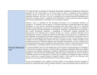 2 
 
A lo largo del curso, los docentes en formación desarrollarán estrategias de búsqueda de información
utilizando las TIC, donde harán uso de diversas bases de datos y consultarán revistas indexadas
utilizando criterios de selección, como el uso de palabras clave, intervalos de tiempo, utilización de
operadores booleanos, entre otros. Con ello, se pretende que los docentes desarrollen habilidades para
convertirse en usuarios críticos y estratégicos de la información, la cual les permita encontrar evidencia
sobre diversas problemáticas y su abordaje vía la investigación educativa.
Durante el curso, se analizarán los dos paradigmas prevalentes en la investigación educativa: el
cuantitativo y el cualitativo. De esta manera, se revisarán los principios y herramientas básicas de ambos
paradigmas, así como diversos instrumentos pertinentes para cada enfoque. Para ello se discutirán
ejemplos de investigaciones a la par que se puntualizarán sus referentes metodológicos; los estudiantes
de manera guiada construirán problemas de investigación; elaborarán y aplicarán diversos instrumentos
para recabar información; analizarán e interpretarán la información recabada enfatizando las
repercusiones de los hallazgos para su práctica docente. Los avances y productos derivados de las
investigaciones concretas y situadas que realicen los estudiantes a lo largo del curso, se compartirán en
blogs elaborados y gestionados por los propios estudiantes. Además los estudiantes construirán un acervo
de artículos de investigación educativa que contendrá reflexiones en torno a las repercusiones que los
resultados de dichas indagaciones pudiesen tener para el quehacer docente. Ambas actividades, están
orientadas para que los estudiantes organicen una comunidad de aprendizaje en torno a problemas de
investigación pertinentes para la realidad de la educación básica en México y sobre todo, para dar cuenta
de la problemática y necesidades educativas de los contextos más cercanos a su práctica docente.
Estructura didáctica del
curso
La estructura didáctica del curso, está diseñada para que los docentes en formación hagan uso estratégico
y crítico de la investigación educativa, al mismo tiempo que adquieran habilidades básicas para realizar
investigación que responda a problemáticas situadas y específicas que repercutan en su propio quehacer
pedagógico y toma de decisiones fundamentadas. Dado que durante el desarrollo del curso los docentes
construirán proyectos de investigación, se buscará que los problemas de indagación tengan su anclaje
con los cursos que se imparten durante el segundo semestre y sobre todo con las situaciones que
enfrentan en los escenarios de educación básica a los que acuden a prácticas.
El curso está organizado en tres módulos. El primer módulo “La investigación educativa: búsqueda y
análisis de conocimiento para orientar la práctica educativa” tiene como propósito que los docentes en
 