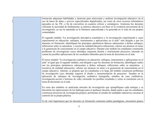 3 
 
formación adquieran habilidades y destrezas para seleccionar y analizar investigación educativa vía el
uso de bases de datos y acervos especializados digitalizados, así como de otros recursos informáticos
apoyados en las TIC, a fin de convertirse en usuarios críticos y estratégicos. Asimismo los docentes
valorarán la necesidad de fundamentar su práctica educativa con base en la evidencia proveniente de la
investigación, ya sea la reportada en la literatura especializada o la generada en el seno de sus propias
comunidades.
El segundo módulo “La investigación descriptiva cuantitativa y la investigación experimental y cuasi
experimental en educación: enfoques, instrumentos y aplicaciones en el aula” está dirigido a que los
docentes en formación: identifiquen los principios epistémicos básicos subyacentes a dichos enfoques;
reflexionen sobre su naturaleza y noción de realidad educativa subyacente; valoren sus alcances en torno
a la generación de conocimiento en el campo educativo. Durante este módulo los estudiantes construirán
problemas de investigación cuyos abordajes requieran diseñar e instrumentar proyectos, teniendo en
cuenta las posibles aplicaciones de los resultados obtenidos para la toma de decisiones en el aula.
El tercer módulo “La investigación cualitativa en educación: enfoques, instrumentos y aplicaciones en el
aula” al igual que el segundo módulo, está dirigido a que los docentes en formación: identifiquen cuáles
son los principios epistémicos subyacentes a dichos enfoques; reflexionen sobre su naturaleza y
noción/es de realidad subyacente; valoren sus alcances en torno a la generación de conocimiento en el
campo educativo. Además, se propone que los estudiantes a lo largo del módulo construyan problemas
de investigación cuyo abordaje requiera el diseño e instrumentación de proyectos basados en la
aplicación de enfoques de investigación cualitativa (etnografía, estudios de caso cualitativos,
investigación-acción e historias de vida) valorando los posibles resultados y cómo se entrelazan con la
toma de decisiones en el aula.
En estos dos módulos se analizarán artículos de investigación que ejemplifiquen cada enfoque y se
discutirán las repercusiones de los hallazgos para el quehacer docente, dando pauta a que los estudiantes
construyan proyectos de investigación propios, pertinentes al estudio de realidades educativas cercanas al
contexto de su propia práctica.
Es de vital importancia que los docentes en formación contrasten ambos paradigmas, encuentren puntos
 