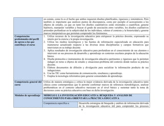 4 
 
en común, como lo es el hecho que ambos requieren diseños planificados, rigurosos y sistemáticos. Pero
también es importante que analicen puntos de discrepancia, como por ejemplo el acercamiento a los
objetos de estudio, ya que en tanto los diseños cuantitativos están orientados a cuantificar, generar
hipótesis, manipular variables y buscar el grado de asociación entre variables, los diseños cualitativos
pretenden profundizar en la subjetividad de los individuos, valorar el contexto y la historicidad y generar
marcos interpretativos que permitan comprender los fenómenos.
Competencias
profesionales del perfil
de egreso a las que
contribuye el curso
1. Utiliza recursos de la investigación educativa para enriquecer la práctica docente, expresando su
interés por la ciencia y la propia investigación.
2. Utiliza los medios tecnológicos y las fuentes de información especializada en educación para
mantenerse actualizado respecto a las diversas áreas disciplinarias y campos formativos que
intervienen en su trabajo docente.
3. Aplica resultados de investigación educativa para profundizar en el conocimiento de sus alumnos e
intervenir en sus procesos de desarrollo y aprendizaje en contextos escolares propios de la educación
básica.
4. Diseña protocolos e instrumentos de investigación educativa pertinentes y rigurosos que le permiten
indagar en torno a objetos de estudio y situaciones-problema del contexto donde realiza su práctica
docente.
5. Elabora documentos de difusión y divulgación para socializar la información producto de sus
indagaciones.
6. Usa las TIC como herramientas de comunicación, enseñanza y aprendizaje.
7. Emplea la tecnología informática para generar comunidades de aprendizaje.
Competencia general del
curso
Utiliza de manera estratégica y crítica la mejor evidencia derivada de la investigación educativa tanto
clásica como contemporánea que le permite conformar marcos de referencia metodológicos, analizar
problemáticas en el contexto educativo mexicano en el nivel básico y sustentar tanto la toma de
decisiones como su práctica educativa con base en dicha investigación.
Módulos de aprendizaje MÓDULO I. LA INVESTIGACIÓN EDUCATIVA: BÚSQUEDA Y ANÁLISIS DE
CONOCIMIENTO PARA ORIENTAR LA PRÁCTICA EDUCATIVA
Competencia específica a Desarrolla estrategias de búsqueda y análisis de información derivada
de la investigación educativa útil para comprender los procesos
 